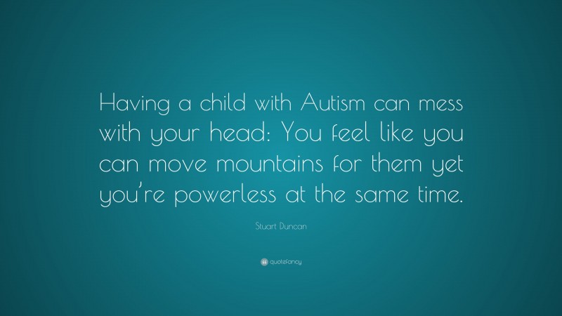Stuart Duncan Quote: “Having a child with Autism can mess with your head: You feel like you can move mountains for them yet you’re powerless at the same time.”