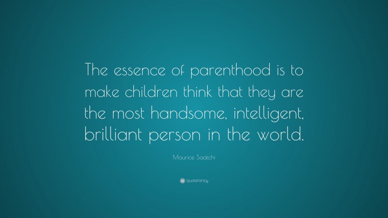 Maurice Saatchi Quote: “The essence of parenthood is to make children think that they are the most handsome, intelligent, brilliant person in the world.”