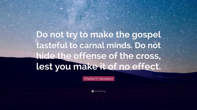 Charles H. Spurgeon Quote: “Do not try to make the gospel tasteful to carnal minds. Do not hide the offense of the cross, lest you make it of no effect.”