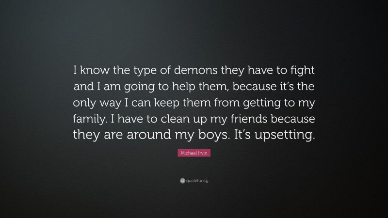 Michael Irvin Quote: “I know the type of demons they have to fight and I am going to help them, because it’s the only way I can keep them from getting to my family. I have to clean up my friends because they are around my boys. It’s upsetting.”