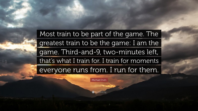 Michael Irvin Quote: “Most train to be part of the game. The greatest train to be the game: I am the game. Third-and-9, two-minutes left, that’s what I train for. I train for moments everyone runs from. I run for them.”