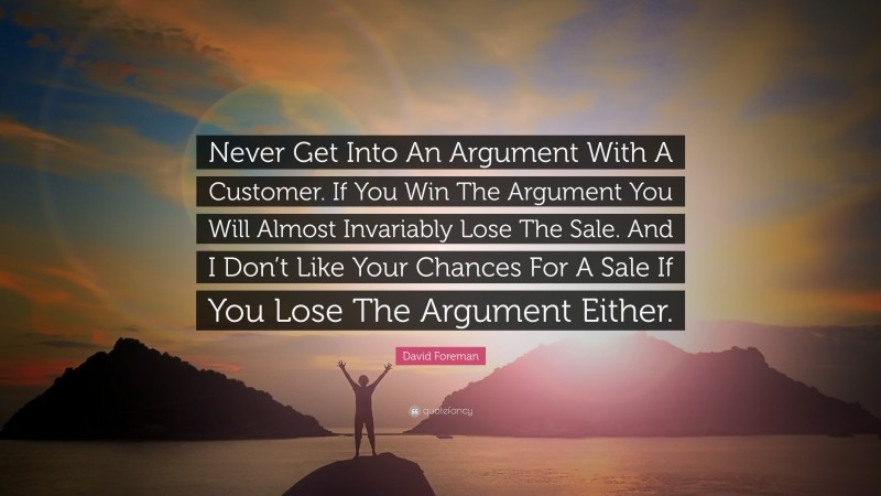 David Foreman Quote: “Never Get Into An Argument With A Customer. If You Win The Argument You Will Almost Invariably Lose The Sale. And I Don’t Like Your Chances For A Sale If You Lose The Argument Either.”
