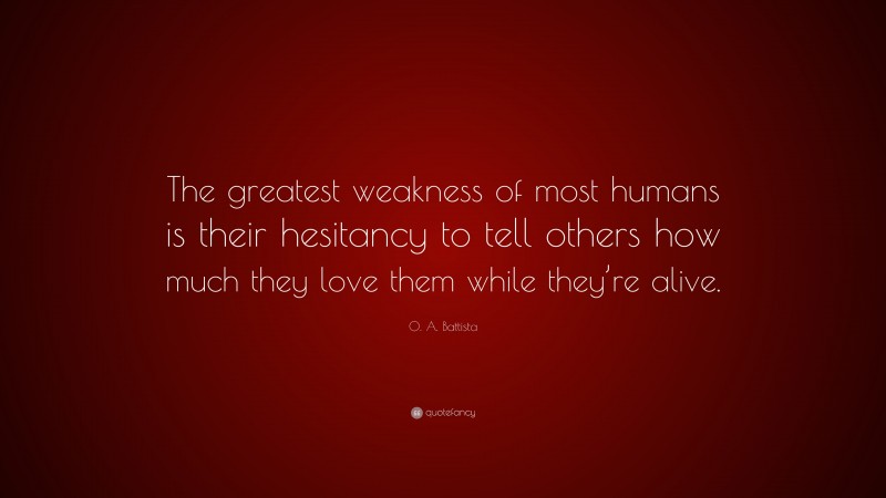 O. A. Battista Quote: “The greatest weakness of most humans is their hesitancy to tell others how much they love them while they’re alive.”