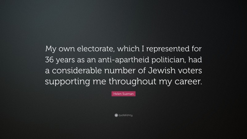 Helen Suzman Quote: “My own electorate, which I represented for 36 years as an anti-apartheid politician, had a considerable number of Jewish voters supporting me throughout my career.”