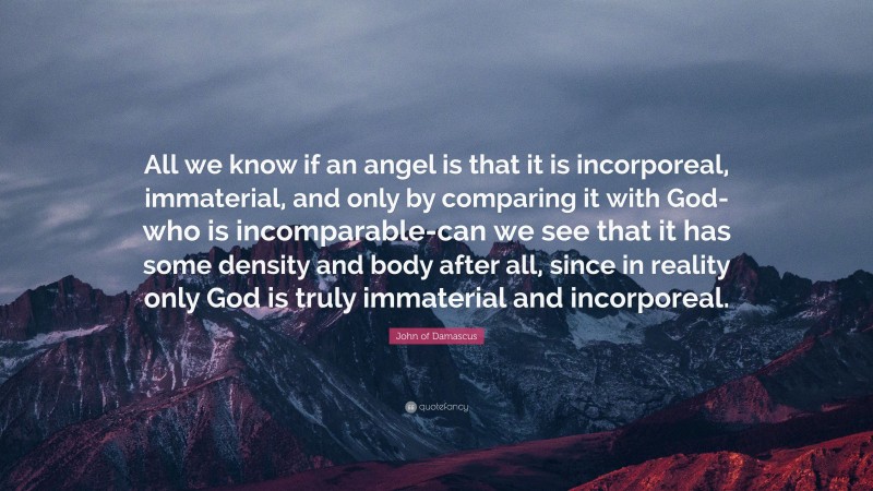 John of Damascus Quote: “All we know if an angel is that it is incorporeal, immaterial, and only by comparing it with God-who is incomparable-can we see that it has some density and body after all, since in reality only God is truly immaterial and incorporeal.”