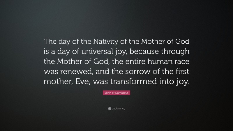 John of Damascus Quote: “The day of the Nativity of the Mother of God is a day of universal joy, because through the Mother of God, the entire human race was renewed, and the sorrow of the first mother, Eve, was transformed into joy.”
