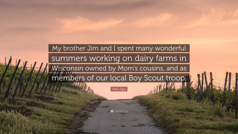 Peter Agre Quote: “My brother Jim and I spent many wonderful summers working on dairy farms in Wisconsin owned by Mom’s cousins, and as members of our local Boy Scout troop.”