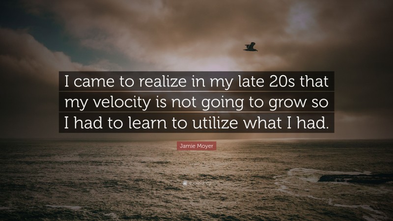 Jamie Moyer Quote: “I came to realize in my late 20s that my velocity is not going to grow so I had to learn to utilize what I had.”