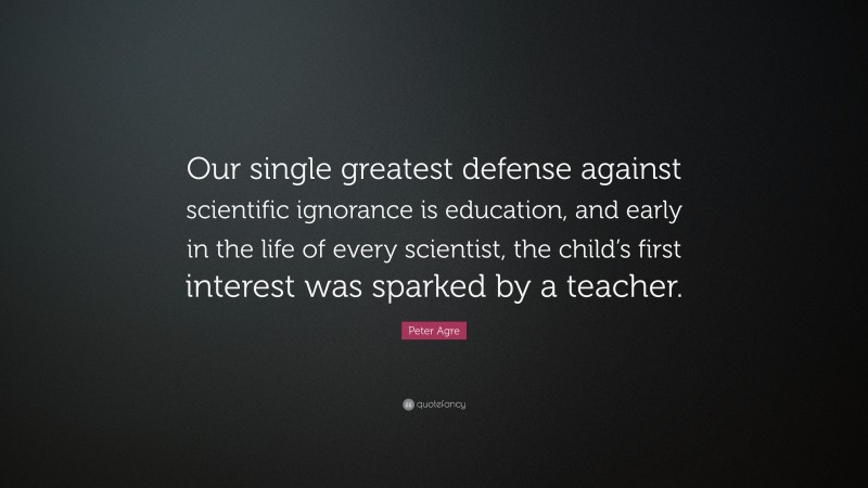 Peter Agre Quote: “Our single greatest defense against scientific ignorance is education, and early in the life of every scientist, the child’s first interest was sparked by a teacher.”