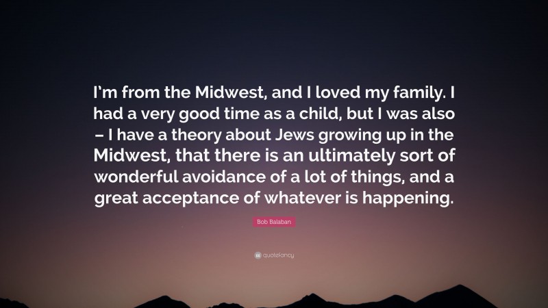 Bob Balaban Quote: “I’m from the Midwest, and I loved my family. I had a very good time as a child, but I was also – I have a theory about Jews growing up in the Midwest, that there is an ultimately sort of wonderful avoidance of a lot of things, and a great acceptance of whatever is happening.”