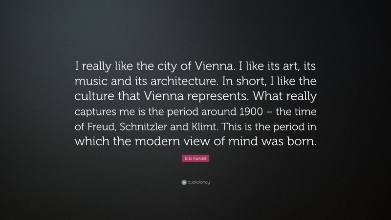 Eric Kandel Quote: “I really like the city of Vienna. I like its art, its music and its architecture. In short, I like the culture that Vienna represents. What really captures me is the period around 1900 – the time of Freud, Schnitzler and Klimt. This is the period in which the modern view of mind was born.”