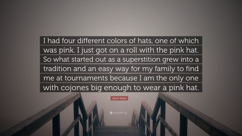 Karch Kiraly Quote: “I had four different colors of hats, one of which was pink. I just got on a roll with the pink hat. So what started out as a superstition grew into a tradition and an easy way for my family to find me at tournaments because I am the only one with cojones big enough to wear a pink hat.”