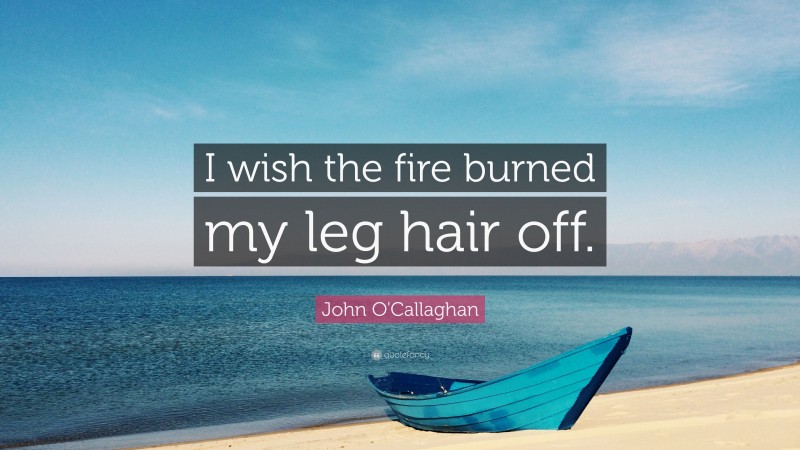 John O'Callaghan Quote: “I wish the fire burned my leg hair off.”