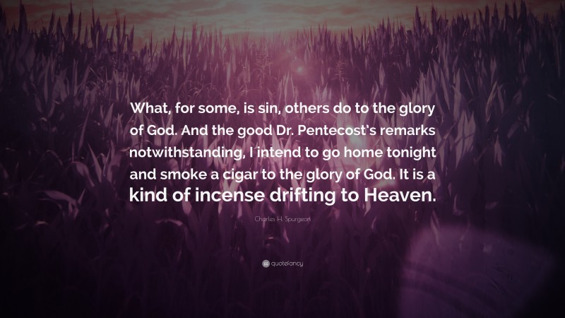 Charles H. Spurgeon Quote: “What, for some, is sin, others do to the glory of God. And the good Dr. Pentecost’s remarks notwithstanding, I intend to go home tonight and smoke a cigar to the glory of God. It is a kind of incense drifting to Heaven.”