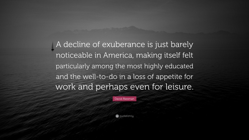 David Riesman Quote: “A decline of exuberance is just barely noticeable in America, making itself felt particularly among the most highly educated and the well-to-do in a loss of appetite for work and perhaps even for leisure.”