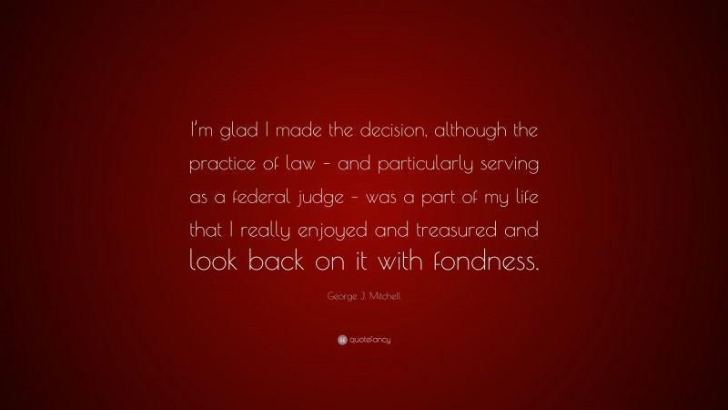 George J. Mitchell Quote: “I’m glad I made the decision, although the practice of law – and particularly serving as a federal judge – was a part of my life that I really enjoyed and treasured and look back on it with fondness.”