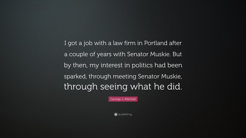 George J. Mitchell Quote: “I got a job with a law firm in Portland after a couple of years with Senator Muskie. But by then, my interest in politics had been sparked, through meeting Senator Muskie, through seeing what he did.”