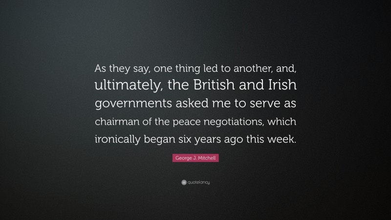 George J. Mitchell Quote: “As they say, one thing led to another, and, ultimately, the British and Irish governments asked me to serve as chairman of the peace negotiations, which ironically began six years ago this week.”