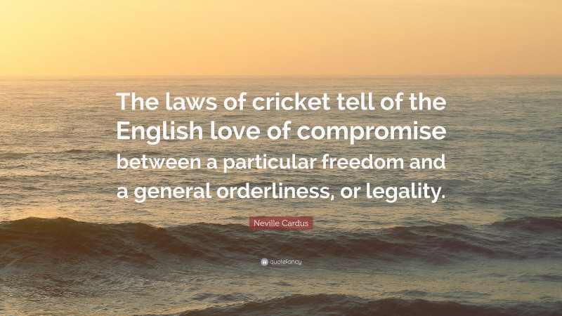 Neville Cardus Quote: “The laws of cricket tell of the English love of compromise between a particular freedom and a general orderliness, or legality.”