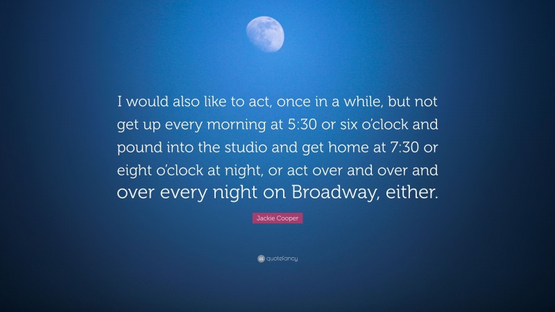 Jackie Cooper Quote: “I would also like to act, once in a while, but not get up every morning at 5:30 or six o’clock and pound into the studio and get home at 7:30 or eight o’clock at night, or act over and over and over every night on Broadway, either.”