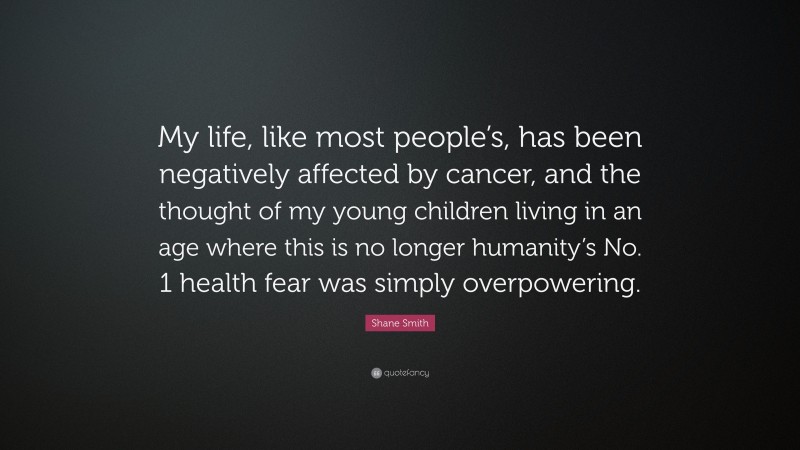 Shane Smith Quote: “My life, like most people’s, has been negatively affected by cancer, and the thought of my young children living in an age where this is no longer humanity’s No. 1 health fear was simply overpowering.”