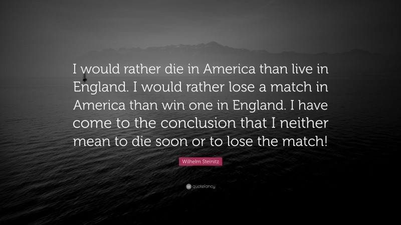 Wilhelm Steinitz Quote: “I would rather die in America than live in England. I would rather lose a match in America than win one in England. I have come to the conclusion that I neither mean to die soon or to lose the match!”