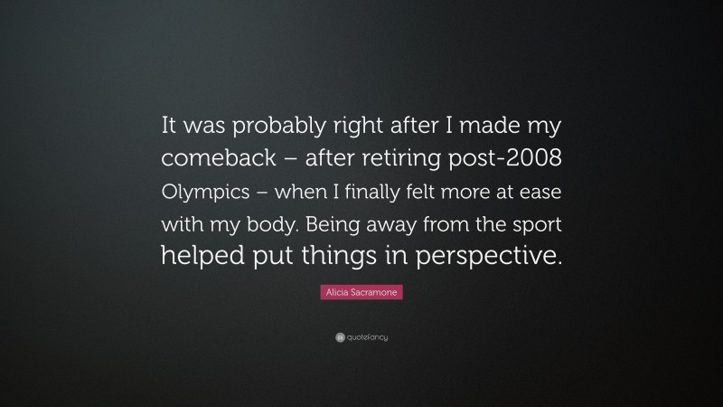 Alicia Sacramone Quote: “It was probably right after I made my comeback – after retiring post-2008 Olympics – when I finally felt more at ease with my body. Being away from the sport helped put things in perspective.”