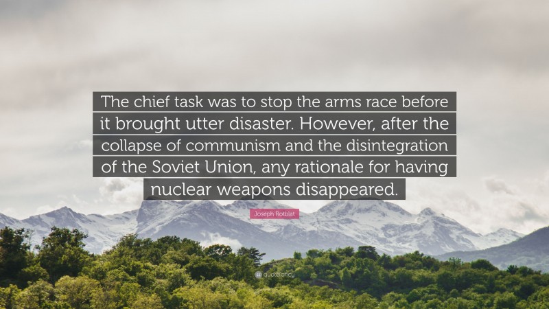 Joseph Rotblat Quote: “The chief task was to stop the arms race before it brought utter disaster. However, after the collapse of communism and the disintegration of the Soviet Union, any rationale for having nuclear weapons disappeared.”