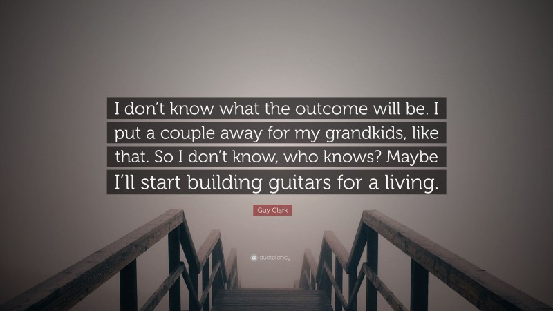 Guy Clark Quote: “I don’t know what the outcome will be. I put a couple away for my grandkids, like that. So I don’t know, who knows? Maybe I’ll start building guitars for a living.”