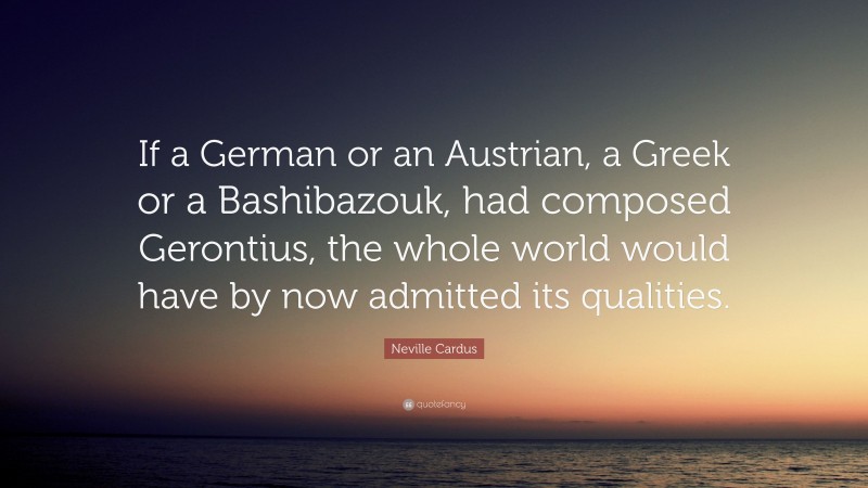 Neville Cardus Quote: “If a German or an Austrian, a Greek or a Bashibazouk, had composed Gerontius, the whole world would have by now admitted its qualities.”