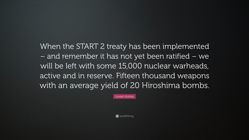 Joseph Rotblat Quote: “When the START 2 treaty has been implemented – and remember it has not yet been ratified – we will be left with some 15,000 nuclear warheads, active and in reserve. Fifteen thousand weapons with an average yield of 20 Hiroshima bombs.”