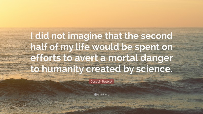 Joseph Rotblat Quote: “I did not imagine that the second half of my life would be spent on efforts to avert a mortal danger to humanity created by science.”