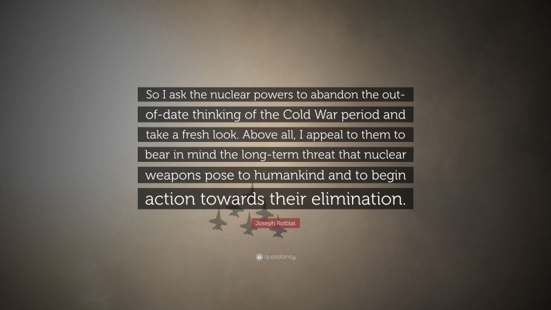 Joseph Rotblat Quote: “So I ask the nuclear powers to abandon the out-of-date thinking of the Cold War period and take a fresh look. Above all, I appeal to them to bear in mind the long-term threat that nuclear weapons pose to humankind and to begin action towards their elimination.”