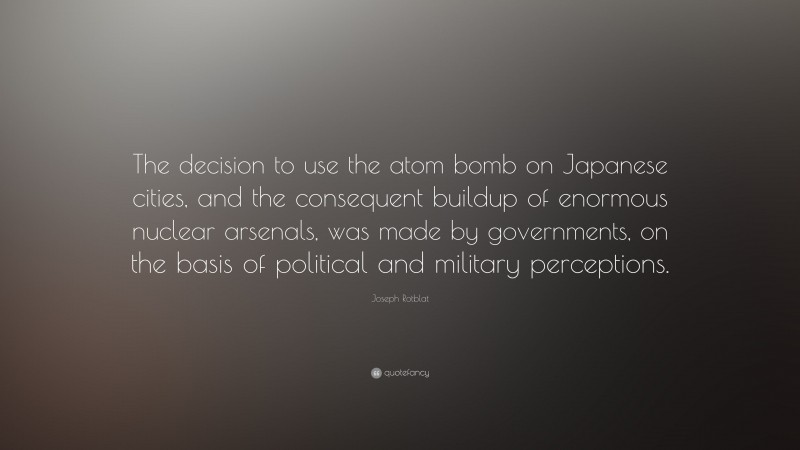 Joseph Rotblat Quote: “The decision to use the atom bomb on Japanese cities, and the consequent buildup of enormous nuclear arsenals, was made by governments, on the basis of political and military perceptions.”