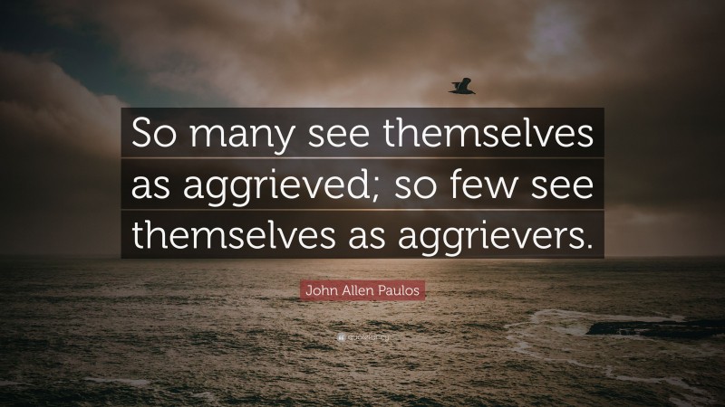 John Allen Paulos Quote: “So many see themselves as aggrieved; so few see themselves as aggrievers.”