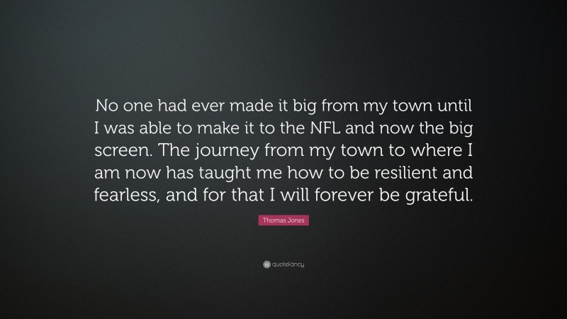 Thomas Jones Quote: “No one had ever made it big from my town until I was able to make it to the NFL and now the big screen. The journey from my town to where I am now has taught me how to be resilient and fearless, and for that I will forever be grateful.”