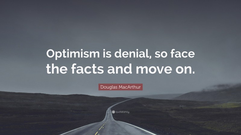 Douglas MacArthur Quote: “Optimism is denial, so face the facts and move on.”