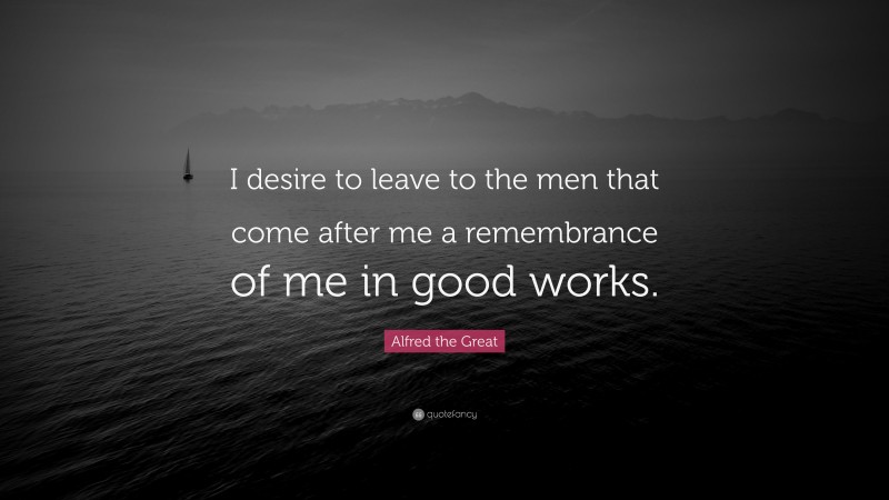 Alfred the Great Quote: “I desire to leave to the men that come after me a remembrance of me in good works.”