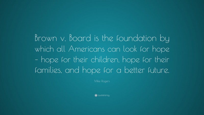 Mike Rogers Quote: “Brown v. Board is the foundation by which all Americans can look for hope – hope for their children, hope for their families, and hope for a better future.”