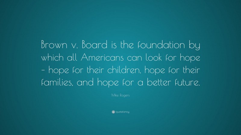 Mike Rogers Quote: “Brown v. Board is the foundation by which all Americans can look for hope – hope for their children, hope for their families, and hope for a better future.”