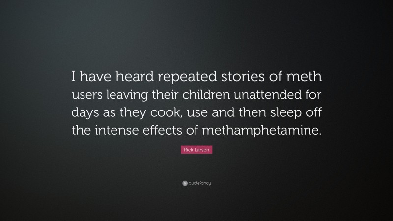 Rick Larsen Quote: “I have heard repeated stories of meth users leaving their children unattended for days as they cook, use and then sleep off the intense effects of methamphetamine.”