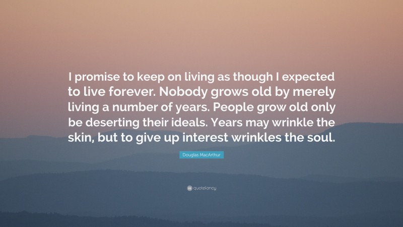 Douglas MacArthur Quote: “I promise to keep on living as though I expected to live forever. Nobody grows old by merely living a number of years. People grow old only be deserting their ideals. Years may wrinkle the skin, but to give up interest wrinkles the soul.”