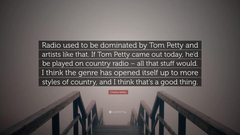 Charles Kelley Quote: “Radio used to be dominated by Tom Petty and artists like that. If Tom Petty came out today, he’d be played on country radio – all that stuff would. I think the genre has opened itself up to more styles of country, and I think that’s a good thing.”