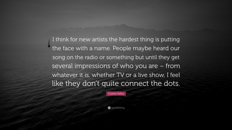 Charles Kelley Quote: “I think for new artists the hardest thing is putting the face with a name. People maybe heard our song on the radio or something but until they get several impressions of who you are – from whatever it is, whether TV or a live show, I feel like they don’t quite connect the dots.”