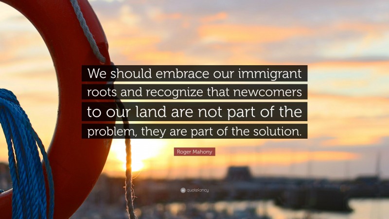 Roger Mahony Quote: “We should embrace our immigrant roots and recognize that newcomers to our land are not part of the problem, they are part of the solution.”