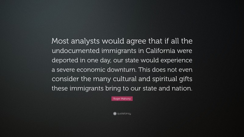 Roger Mahony Quote: “Most analysts would agree that if all the undocumented immigrants in California were deported in one day, our state would experience a severe economic downturn. This does not even consider the many cultural and spiritual gifts these immigrants bring to our state and nation.”