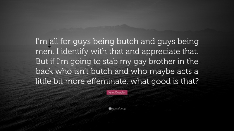 Kyan Douglas Quote: “I’m all for guys being butch and guys being men. I identify with that and appreciate that. But if I’m going to stab my gay brother in the back who isn’t butch and who maybe acts a little bit more effeminate, what good is that?”