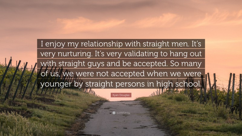 Kyan Douglas Quote: “I enjoy my relationship with straight men. It’s very nurturing. It’s very validating to hang out with straight guys and be accepted. So many of us, we were not accepted when we were younger by straight persons in high school.”