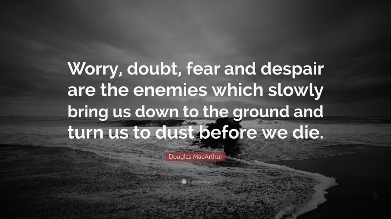 Douglas MacArthur Quote: “Worry, doubt, fear and despair are the enemies which slowly bring us down to the ground and turn us to dust before we die.”