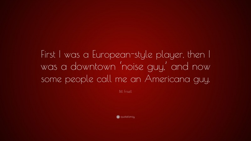 Bill Frisell Quote: “First I was a European-style player, then I was a downtown ‘noise guy,’ and now some people call me an Americana guy.”